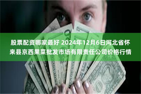 股票配资哪家最好 2024年12月6日河北省怀来县京西果菜批发市场有限责任公司价格行情