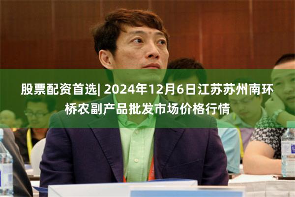 股票配资首选| 2024年12月6日江苏苏州南环桥农副产品批发市场价格行情