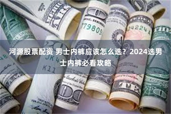 河源股票配资 男士内裤应该怎么选？2024选男士内裤必看攻略