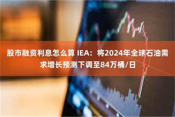 股市融资利息怎么算 IEA：将2024年全球石油需求增长预测下调至84万桶/日