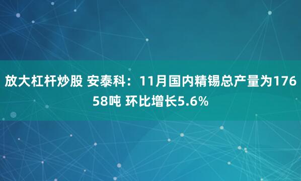 放大杠杆炒股 安泰科：11月国内精锡总产量为17658吨 环比增长5.6%