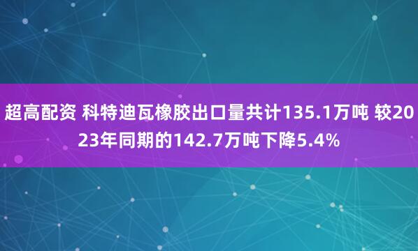 超高配资 科特迪瓦橡胶出口量共计135.1万吨 较2023年同期的142.7万吨下降5.4%