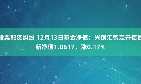 股票配资纠纷 12月13日基金净值：兴银汇智定开债最新净值1.0617，涨0.17%