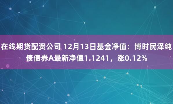 在线期货配资公司 12月13日基金净值：博时民泽纯债债券A最新净值1.1241，涨0.12%