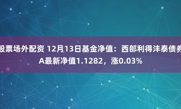 股票场外配资 12月13日基金净值：西部利得沣泰债券A最新净值1.1282，涨0.03%