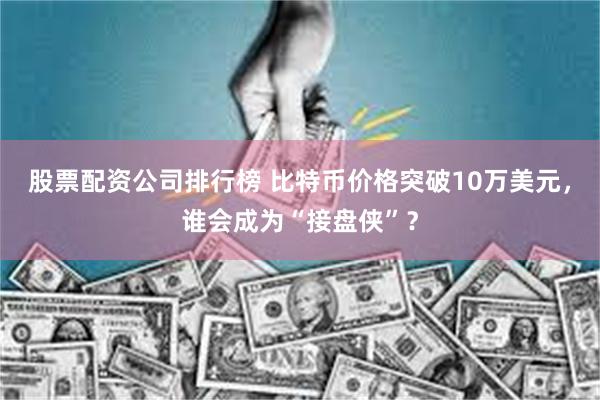 股票配资公司排行榜 比特币价格突破10万美元，谁会成为“接盘侠”？