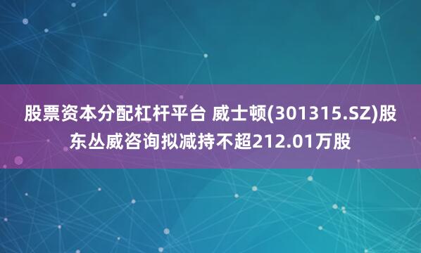 股票资本分配杠杆平台 威士顿(301315.SZ)股东丛威咨询拟减持不超212.01万股