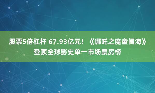 股票5倍杠杆 67.93亿元！《哪吒之魔童闹海》登顶全球影史单一市场票房榜