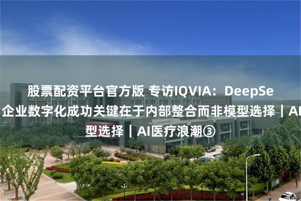 股票配资平台官方版 专访IQVIA：DeepSeek应用热！企业数字化成功关键在于内部整合而非模型选择｜AI医疗浪潮③