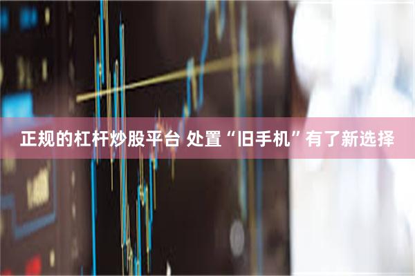 正规的杠杆炒股平台 处置“旧手机”有了新选择