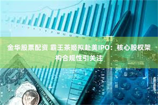 金华股票配资 霸王茶姬拟赴美IPO：核心股权架构合规性引关注